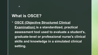 z
What is OSCE?
 OSCE (Objective Structured Clinical
Examination) is a standardized, practical
assessment tool used to evaluate a student's,
graduate-level or professional nurse's clinical
skills and knowledge in a simulated clinical
setting.
 