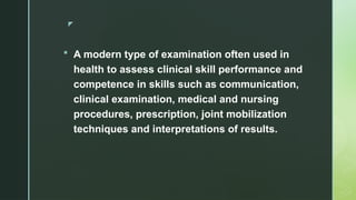 z
 A modern type of examination often used in
health to assess clinical skill performance and
competence in skills such as communication,
clinical examination, medical and nursing
procedures, prescription, joint mobilization
techniques and interpretations of results.
 