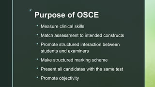 z
Purpose of OSCE
 Measure clinical skills
 Match assessment to intended constructs
 Promote structured interaction between
students and examiners
 Make structured marking scheme
 Present all candidates with the same test
 Promote objectivity
 