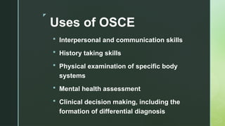 z
Uses of OSCE
 Interpersonal and communication skills
 History taking skills
 Physical examination of specific body
systems
 Mental health assessment
 Clinical decision making, including the
formation of differential diagnosis
 