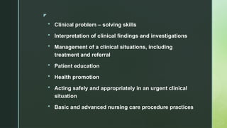 z
 Clinical problem – solving skills
 Interpretation of clinical findings and investigations
 Management of a clinical situations, including
treatment and referral
 Patient education
 Health promotion
 Acting safely and appropriately in an urgent clinical
situation
 Basic and advanced nursing care procedure practices
 