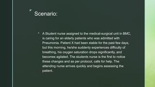 z
Scenario:
 A Student nurse assigned to the medical-surgical unit in BMC,
is caring for an elderly patients who was admitted with
Pneumonia. Patient X had been stable for the past few days,
but this morning, he/she suddenly experiences difficulty of
breathing, his oxygen saturation drops significantly, and
becomes agitated. The students nurse is the first to notice
these changes and as per protocol, calls for help. The
attending nurse arrives quickly and begins assessing the
patient.
 