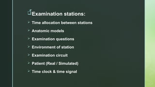 z
Examination stations:
 Time allocation between stations
 Anatomic models
 Examination questions
 Environment of station
 Examination circuit
 Patient (Real / Simulated)
 Time clock & time signal
 