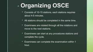 z Organizing OSCE
 Consists of 10-15 stations, each stations requires
about 4-5 minutes.
 All stations should be completed in the same time.
 Examinees are rotated through all the rotations and
move to the next stations.
 Examinees can start at any procedures stations and
complete the cycle.
 Examinees can complete the examination within 1
hour.
 