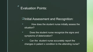 z
Evaluation Points:
Initial Assessment and Recognition:
 How does the student nurse initially assess the
situation?
 Does the student nurse recognize the signs and
symptoms of deterioration?
 Can the student nurse accurately report the
changes in patient x condition to the attending nurse?
 