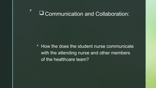 z
 Communication and Collaboration:
 How the does the student nurse communicate
with the attending nurse and other members
of the healthcare team?
 