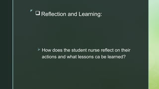 z
 Reflection and Learning:
 How does the student nurse reflect on their
actions and what lessons ca be learned?
 