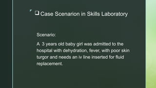 z
 Case Scenarion in Skills Laboratory
Scenario:
A 3 years old baby girl was admitted to the
hospital with dehydration, fever, with poor skin
turgor and needs an iv line inserted for fluid
replacement.
 