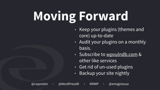 @cwpnolen @emagineusa@WordPressRI #RIWP
• Keep your plugins (themes and
core) up-to-date
• Audit your plugins on a monthly
basis.
• Subscribe to wpvulndb.com &
other like services
• Get rid of un-used plugins
• Backup your site nightly
Moving Forward
 