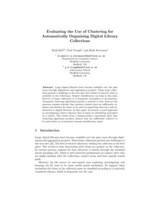 Evaluating the Use of Clustering for
      Automatically Organising Digital Library
                    Collections

               Mark Hall12 , Paul Clough2 , and Mark Stevenson1
                  1
                      (m.mhall|r.m.stevenson)@sheffield.ac.uk
                          Department for Computer Science
                                 Sheﬃeld University
                                    Sheﬃeld, UK
                           2
                             p.d.clough@sheffield.ac.uk
                                 Information School
                                 Sheﬃeld University
                                    Sheﬃeld, UK



      Abstract. Large digital libraries have become available over the past
      years through digitisation and aggregation projects. These large collec-
      tions present a challenge to the new user who wishes to discover what is
      available in the collections. Subject classiﬁcation can help in this task,
      however in large collections it is frequently incomplete or inconsistent.
      Automatic clustering algorithms provide a solution to this, however the
      question remains whether they produce clusters that are suﬃciently co-
      hesive and distinct for them to be used in supporting discovery and ex-
      ploration in digital libraries. In this paper we present a novel approach
      to investigating cluster cohesion that is based on identifying instruders
      in a cluster. The results from a human-subject experiment show that
      clustering algorithms produce clusters that are suﬃciently cohesive to
      be used where no (consistent) manual classiﬁcation exists.


1   Introduction

Large digital libraries have become available over the past years through digiti-
sation and aggregation projects. These large collections present two challenges to
the new user [22]. The ﬁrst is resource discovery: ﬁnding the collection in the ﬁrst
place. The second is then discovering what items are present in the collection.
In current systems, support for item discovery is mainly through the standard
search paradigm [27], which is well suited for professional (or expert) users who
are highly familiar with the collections, subject areas, and have speciﬁc search
goals.
    However, for the novice (or non-expert) user exploring, investigating, and
learning [16, 21] tend to be more useful search modalities. To support these
modalities the items in the collection must be classiﬁed according to a relatively
consistent schema, which is frequently not the case.
 