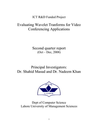 ICT R&D Funded Project

Evaluating Wavelet Tranforms for Video
      Conferencing Applications



          Second quarter report
             (Oct – Dec, 2008)



        Principal Investigators:
Dr. Shahid Masud and Dr. Nadeem Khan




          Dept of Computer Science
  Lahore University of Management Sciences


                     1
 