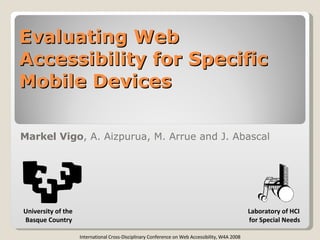 Evaluating Web Accessibility for Specific Mobile Devices Markel Vigo , A. Aizpurua, M. Arrue and J. Abascal Laboratory of HCI for Special Needs International Cross-Disciplinary Conference on Web Accessibility, W4A 2008 University of the  Basque Country 