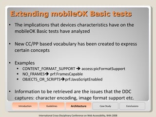 Extending mobileOK Basic tests International Cross-Disciplinary Conference on Web Accessibility, W4A 2008 ,[object Object],[object Object],[object Object],[object Object],[object Object],[object Object],[object Object],Guidelines Architecture Case Study Conclusions Introduction 