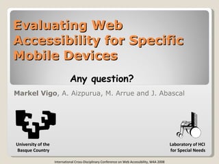 Evaluating Web Accessibility for Specific Mobile Devices Markel Vigo , A. Aizpurua, M. Arrue and J. Abascal Laboratory of HCI for Special Needs International Cross-Disciplinary Conference on Web Accessibility, W4A 2008 University of the  Basque Country Any question? 