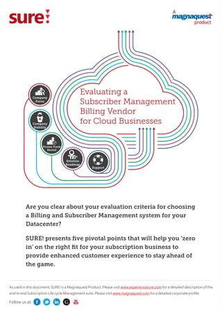 A
product
Are you clear about your evaluation criteria for choosing
a Billing and Subscriber Management system for your
Datacenter?
SURE! presents ﬁve pivotal points that will help you ‘zero
in’ on the right ﬁt for your subscription business to
provide enhanced customer experience to stay ahead of
the game.
Evaluating a
Subscriber Management
Billing Vendor
for Cloud Businesses
As used in this document, SURE! is a Magnaquest Product. Please visit for a detailed description of thewww.experiencesure.com
end to end Subscription Life cycle Management suite. Please visit for a detailed corporate proﬁle.www.magnaquest.com
Company
Focus
Company
Stability
Proven Track
Record
Solution
Roadmap
Support
Follow us at:
 