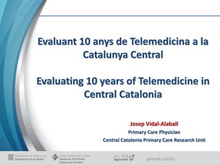 gencat.cat/ics
Evaluant 10 anys de Telemedicina a la
Catalunya Central
Evaluating 10 years of Telemedicine in
Central Catalonia
Josep Vidal-Alaball
Primary Care Physician
Central Catalonia Primary Care Research Unit
 