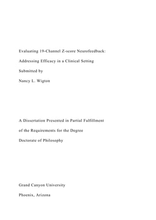 Evaluating 19-Channel Z-score Neurofeedback:
Addressing Efficacy in a Clinical Setting
Submitted by
Nancy L. Wigton
A Dissertation Presented in Partial Fulfillment
of the Requirements for the Degree
Doctorate of Philosophy
Grand Canyon University
Phoenix, Arizona
 