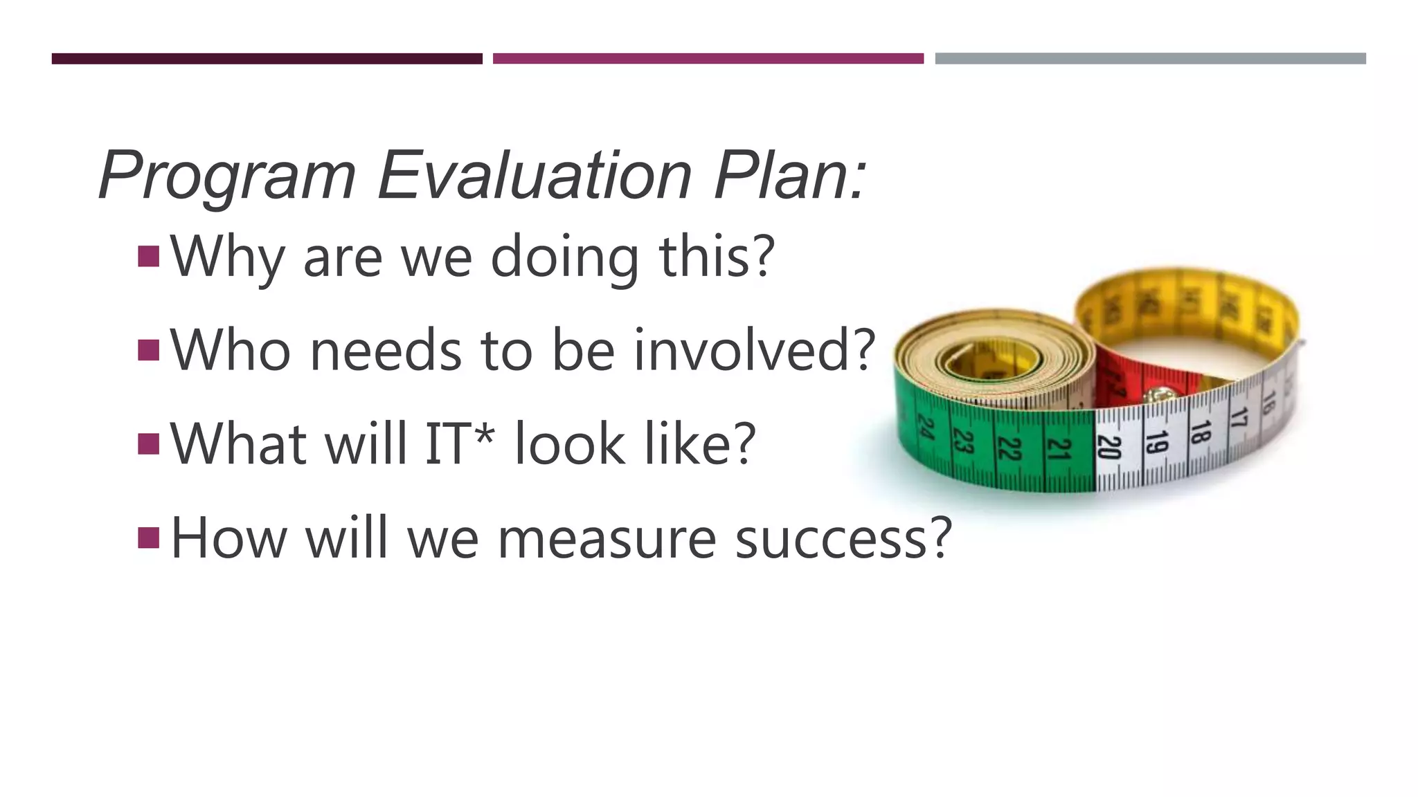 Program Evaluation Plan:
Why are we doing this?
Who needs to be involved?
What will IT* look like?
How will we measure success?
 