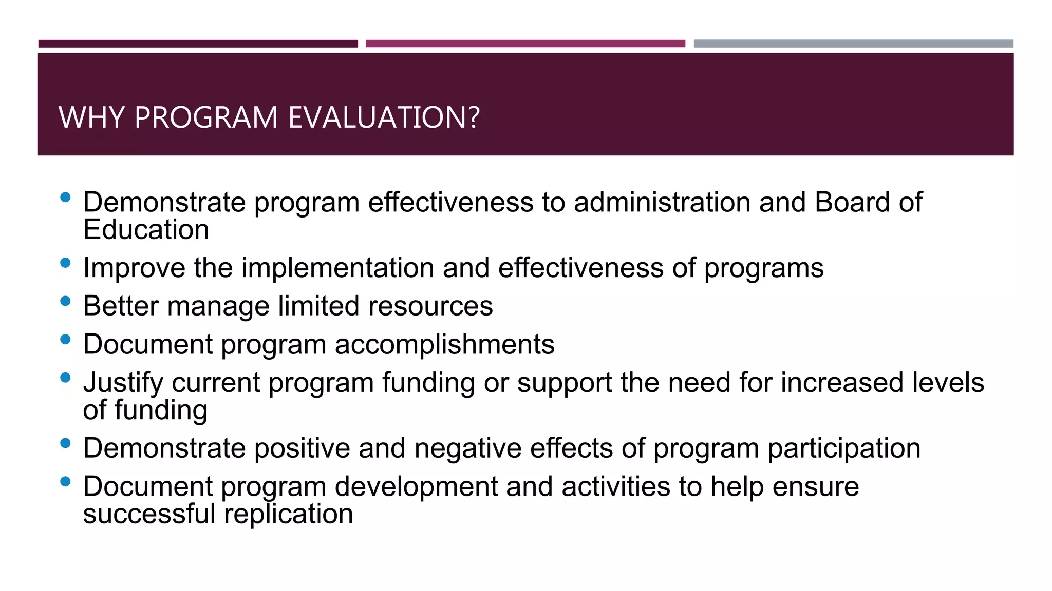 WHY PROGRAM EVALUATION?
• Demonstrate program effectiveness to administration and Board of
Education
• Improve the implementation and effectiveness of programs
• Better manage limited resources
• Document program accomplishments
• Justify current program funding or support the need for increased levels
of funding
• Demonstrate positive and negative effects of program participation
• Document program development and activities to help ensure
successful replication
 