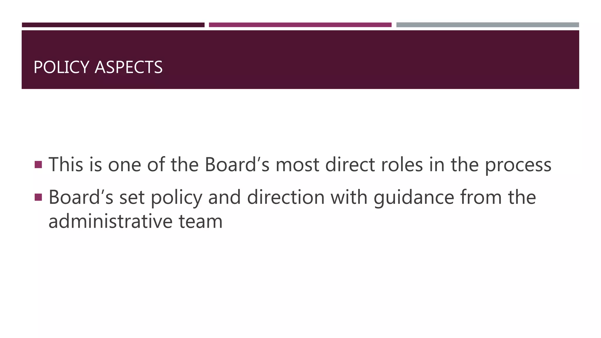 POLICY ASPECTS
 This is one of the Board’s most direct roles in the process
 Board’s set policy and direction with guidance from the
administrative team
 