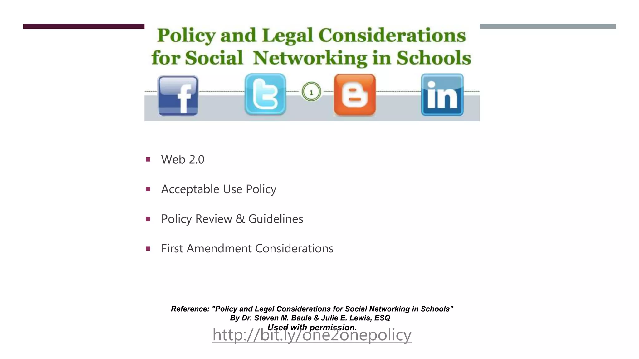  Web 2.0
 Acceptable Use Policy
 Policy Review & Guidelines
 First Amendment Considerations
Reference: "Policy and Legal Considerations for Social Networking in Schools"
By Dr. Steven M. Baule & Julie E. Lewis, ESQ
Used with permission.
http://bit.ly/one2onepolicy
 