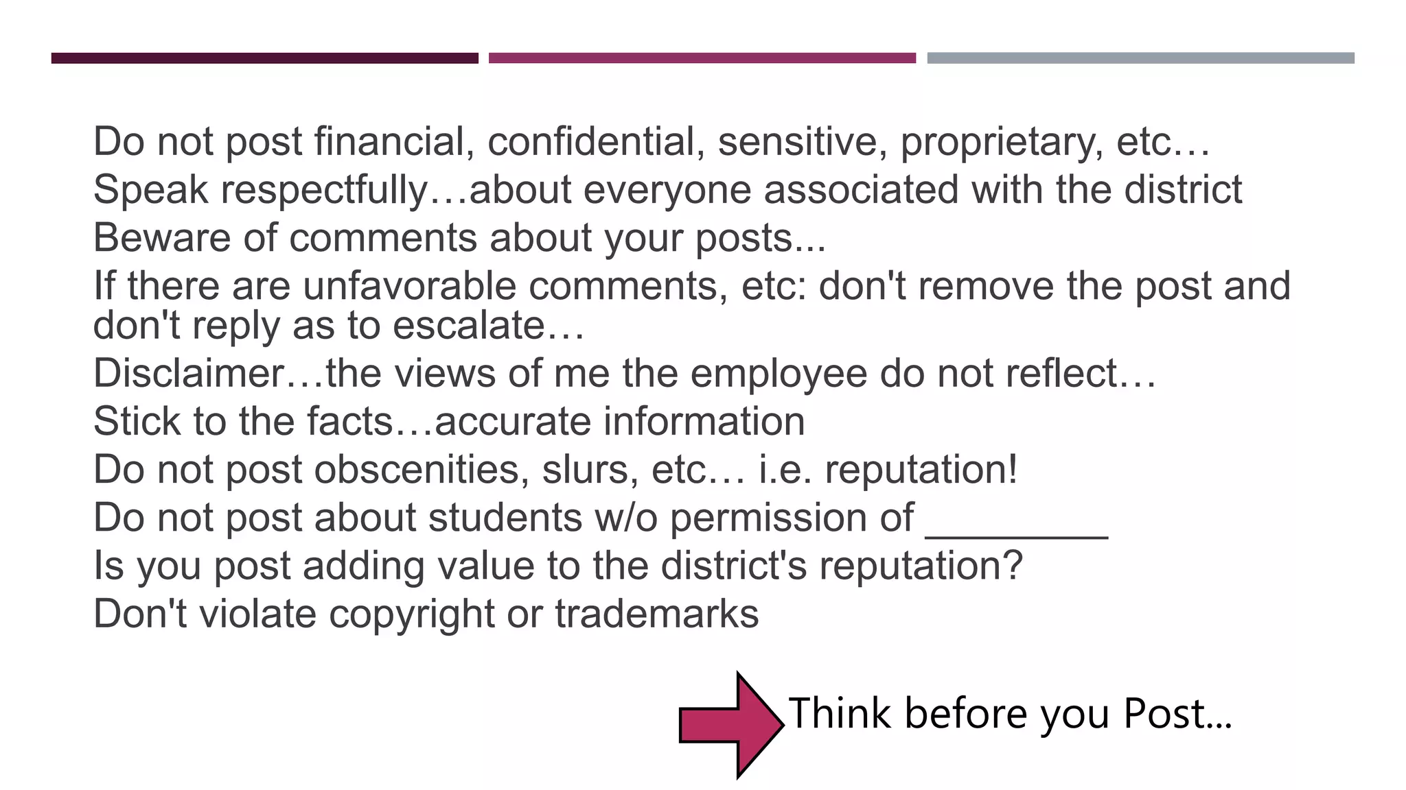 GUIDELINES
Do not post financial, confidential, sensitive, proprietary, etc…
Speak respectfully…about everyone associated with the district
Beware of comments about your posts...
If there are unfavorable comments, etc: don't remove the post and
don't reply as to escalate…
Disclaimer…the views of me the employee do not reflect…
Stick to the facts…accurate information
Do not post obscenities, slurs, etc… i.e. reputation!
Do not post about students w/o permission of ________
Is you post adding value to the district's reputation?
Don't violate copyright or trademarks
Think before you Post...
 