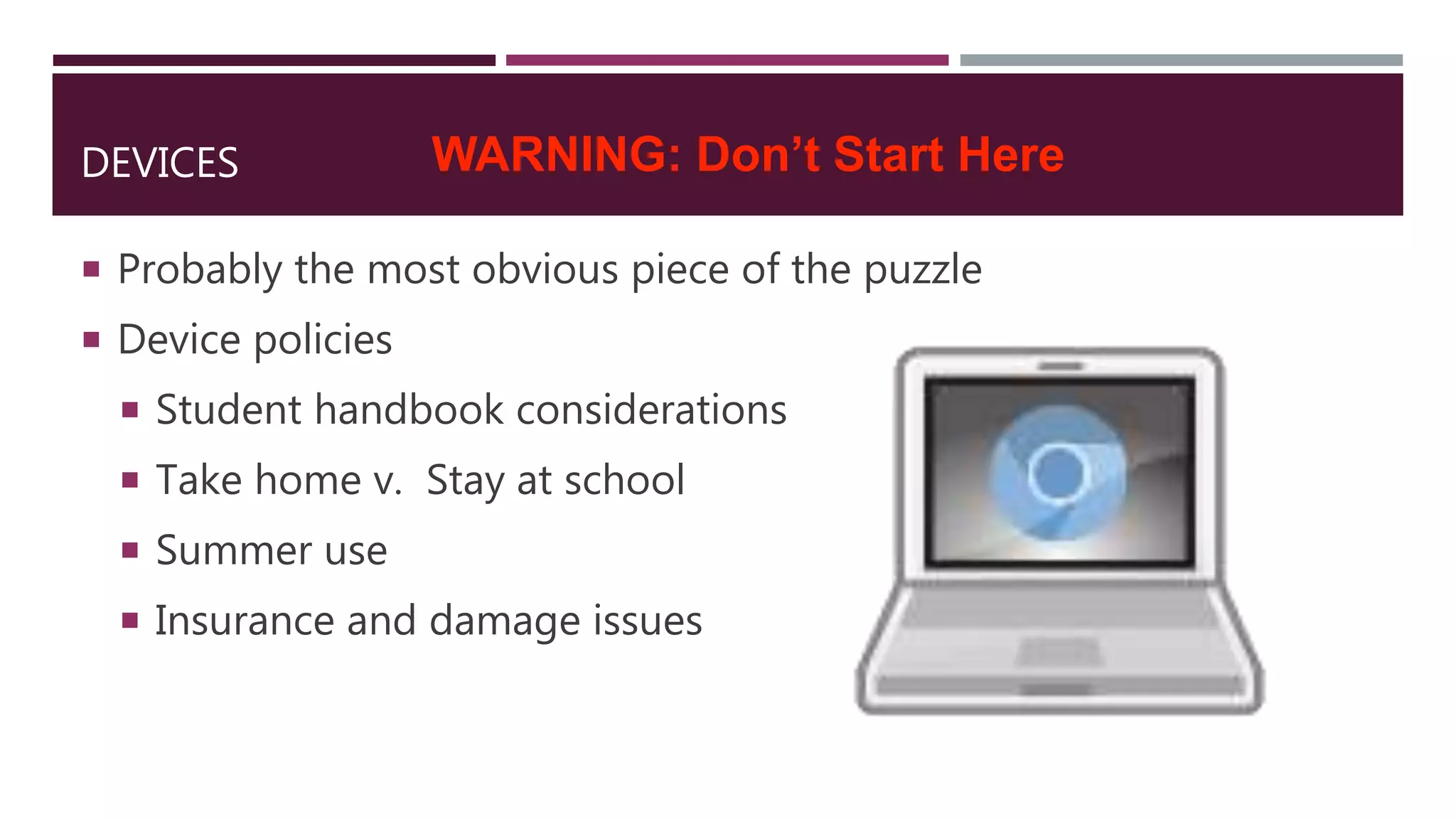 DEVICES
 Probably the most obvious piece of the puzzle
 Device policies
 Student handbook considerations
 Take home v. Stay at school
 Summer use
 Insurance and damage issues
WARNING: Don’t Start Here
 
