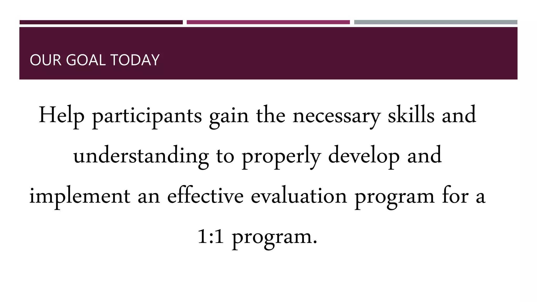OUR GOAL TODAY
Help participants gain the necessary skills and
understanding to properly develop and
implement an effective evaluation program for a
1:1 program.
 