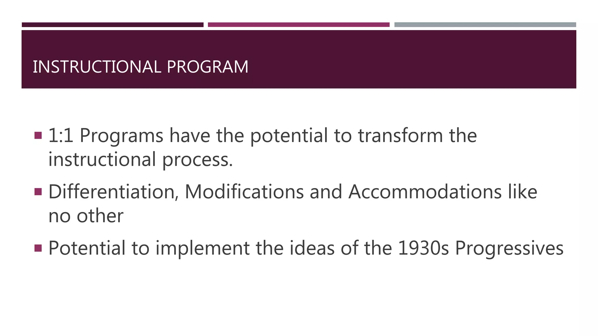 INSTRUCTIONAL PROGRAM
 1:1 Programs have the potential to transform the
instructional process.
 Differentiation, Modifications and Accommodations like
no other
 Potential to implement the ideas of the 1930s Progressives
 