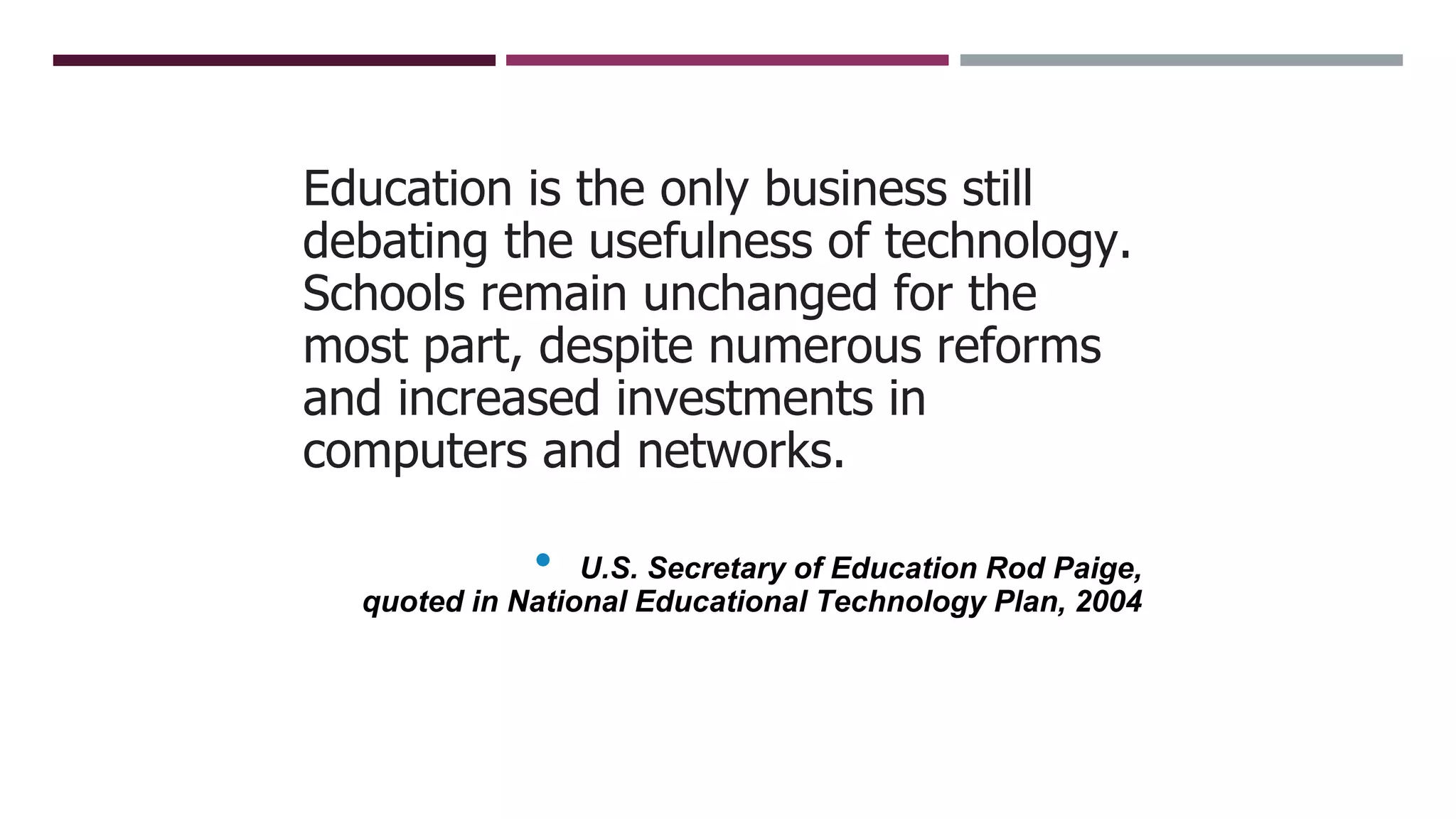 Education is the only business still
debating the usefulness of technology.
Schools remain unchanged for the
most part, despite numerous reforms
and increased investments in
computers and networks.
• U.S. Secretary of Education Rod Paige,
quoted in National Educational Technology Plan, 2004
 