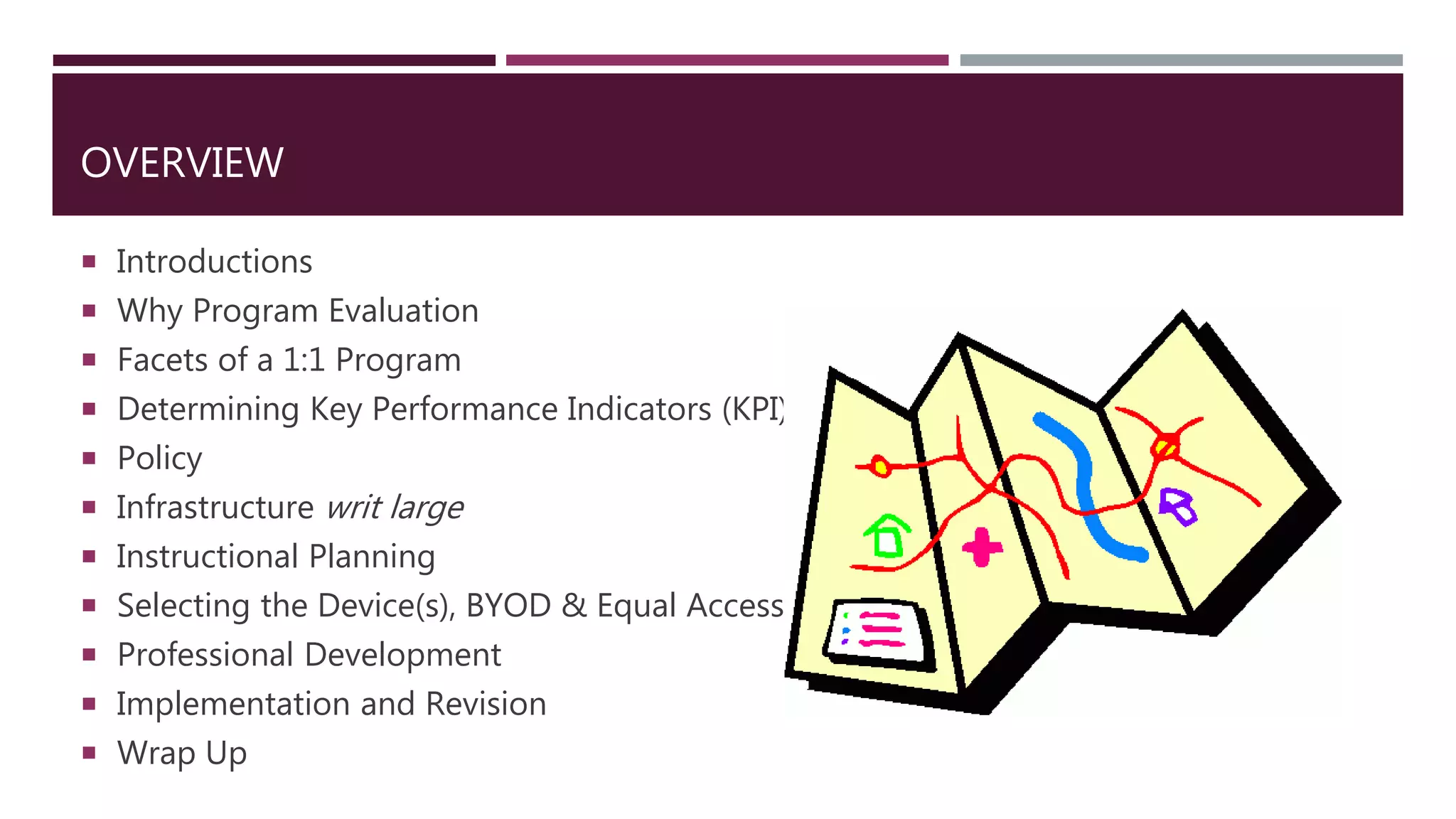 OVERVIEW
 Introductions
 Why Program Evaluation
 Facets of a 1:1 Program
 Determining Key Performance Indicators (KPI)
 Policy
 Infrastructure writ large
 Instructional Planning
 Selecting the Device(s), BYOD & Equal Access
 Professional Development
 Implementation and Revision
 Wrap Up
 
