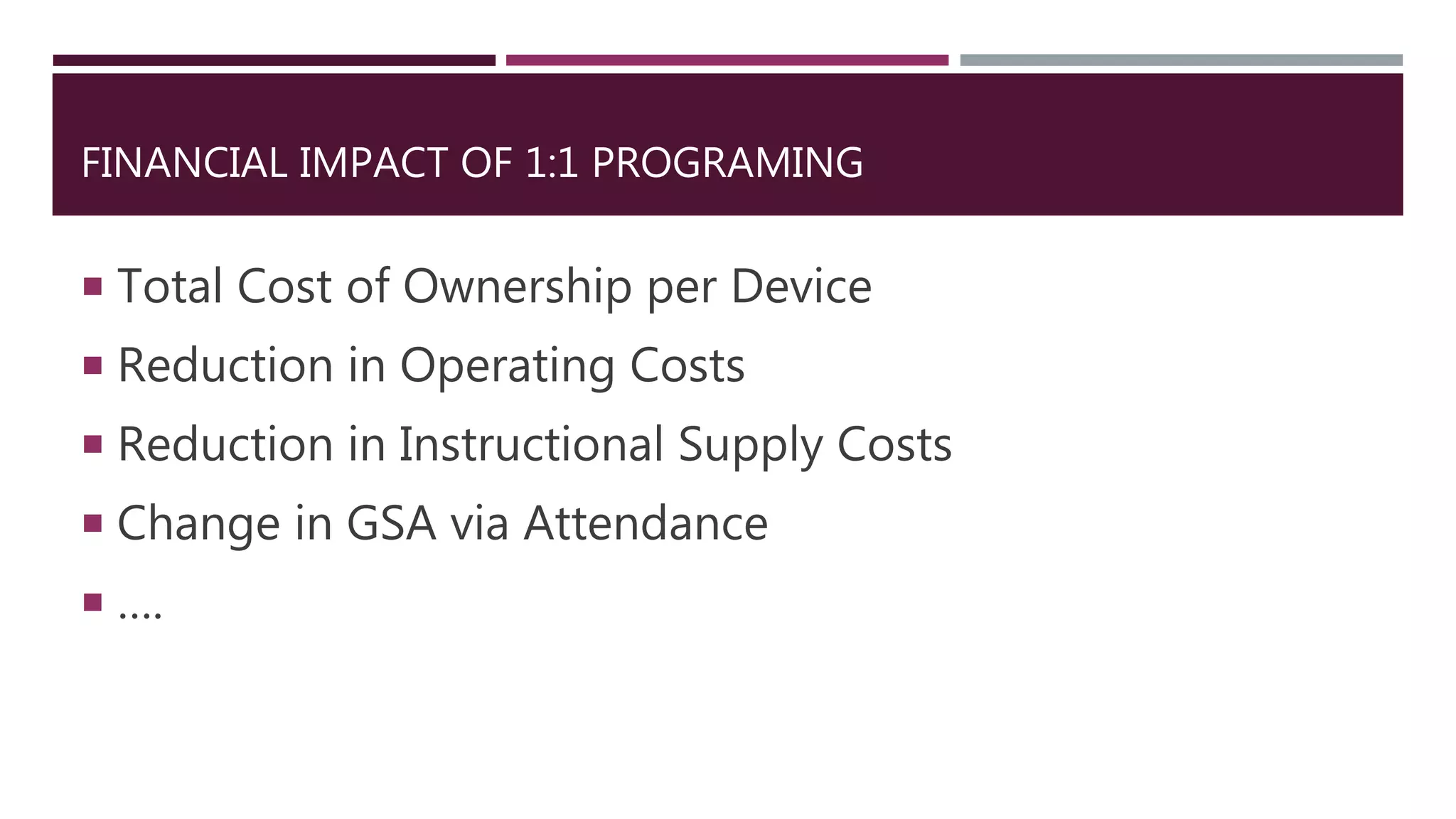 FINANCIAL IMPACT OF 1:1 PROGRAMING
 Total Cost of Ownership per Device
 Reduction in Operating Costs
 Reduction in Instructional Supply Costs
 Change in GSA via Attendance
 ….
 