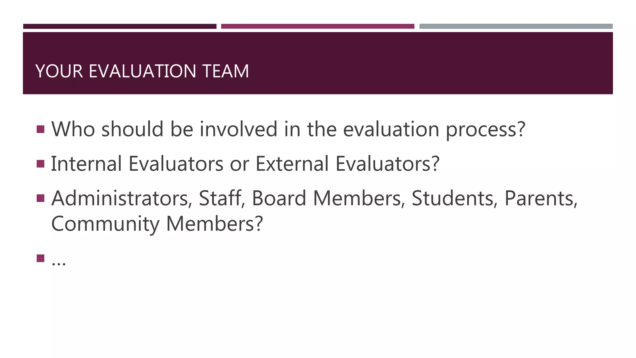 YOUR EVALUATION TEAM
 Who should be involved in the evaluation process?
 Internal Evaluators or External Evaluators?
 Administrators, Staff, Board Members, Students, Parents,
Community Members?
 …
 