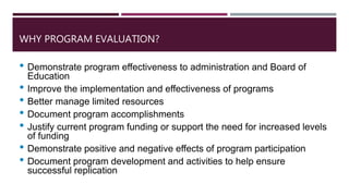 WHY PROGRAM EVALUATION?
• Demonstrate program effectiveness to administration and Board of
Education
• Improve the implementation and effectiveness of programs
• Better manage limited resources
• Document program accomplishments
• Justify current program funding or support the need for increased levels
of funding
• Demonstrate positive and negative effects of program participation
• Document program development and activities to help ensure
successful replication
 