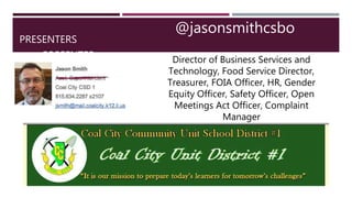 PRESENTERS
PRESENTER
@jasonsmithcsbo
Director of Business Services and
Technology, Food Service Director,
Treasurer, FOIA Officer, HR, Gender
Equity Officer, Safety Officer, Open
Meetings Act Officer, Complaint
Manager
 