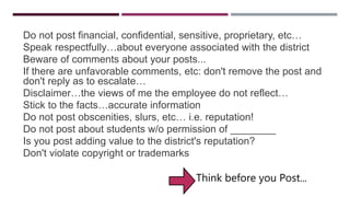 GUIDELINES
Do not post financial, confidential, sensitive, proprietary, etc…
Speak respectfully…about everyone associated with the district
Beware of comments about your posts...
If there are unfavorable comments, etc: don't remove the post and
don't reply as to escalate…
Disclaimer…the views of me the employee do not reflect…
Stick to the facts…accurate information
Do not post obscenities, slurs, etc… i.e. reputation!
Do not post about students w/o permission of ________
Is you post adding value to the district's reputation?
Don't violate copyright or trademarks
Think before you Post...
 