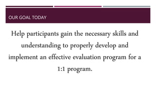 OUR GOAL TODAY
Help participants gain the necessary skills and
understanding to properly develop and
implement an effective evaluation program for a
1:1 program.
 