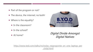 BYOD & EQUAL ACCESS
 Part of the program or not?
 The device, the internet; no both!
 Where is the equality?
 In the classroom?
 In the school?
 At home?
Digital Divide Amongst
Digital Natives
http://www.ted.com/talks/nicholas_negroponte_on_one_laptop_per
_child.html
 