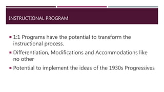 INSTRUCTIONAL PROGRAM
 1:1 Programs have the potential to transform the
instructional process.
 Differentiation, Modifications and Accommodations like
no other
 Potential to implement the ideas of the 1930s Progressives
 
