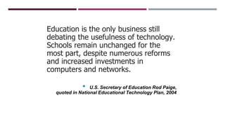 Education is the only business still
debating the usefulness of technology.
Schools remain unchanged for the
most part, despite numerous reforms
and increased investments in
computers and networks.
• U.S. Secretary of Education Rod Paige,
quoted in National Educational Technology Plan, 2004
 