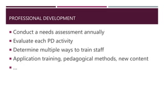 PROFESSIONAL DEVELOPMENT
 Conduct a needs assessment annually
 Evaluate each PD activity
 Determine multiple ways to train staff
 Application training, pedagogical methods, new content
 …
 