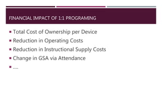 FINANCIAL IMPACT OF 1:1 PROGRAMING
 Total Cost of Ownership per Device
 Reduction in Operating Costs
 Reduction in Instructional Supply Costs
 Change in GSA via Attendance
 ….
 