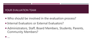 YOUR EVALUATION TEAM
 Who should be involved in the evaluation process?
 Internal Evaluators or External Evaluators?
 Administrators, Staff, Board Members, Students, Parents,
Community Members?
 …
 