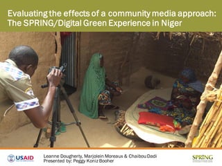 Evaluating the effects of a community media approach:
The SPRING/Digital Green Experience in Niger
Leanne Dougherty, Marjolein Moreaux & Chaibou Dadi
Presented by: Peggy Koniz Booher
 
