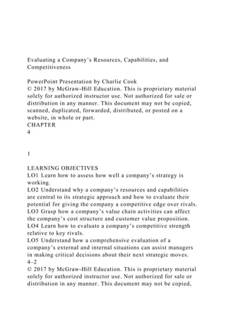 Evaluating a Company’s Resources, Capabilities, and
Competitiveness
PowerPoint Presentation by Charlie Cook
© 2017 by McGraw-Hill Education. This is proprietary material
solely for authorized instructor use. Not authorized for sale or
distribution in any manner. This document may not be copied,
scanned, duplicated, forwarded, distributed, or posted on a
website, in whole or part.
CHAPTER
4
1
LEARNING OBJECTIVES
LO1 Learn how to assess how well a company’s strategy is
working.
LO2 Understand why a company’s resources and capabilities
are central to its strategic approach and how to evaluate their
potential for giving the company a competitive edge over rivals.
LO3 Grasp how a company’s value chain activities can affect
the company’s cost structure and customer value proposition.
LO4 Learn how to evaluate a company’s competitive strength
relative to key rivals.
LO5 Understand how a comprehensive evaluation of a
company’s external and internal situations can assist managers
in making critical decisions about their next strategic moves.
4–2
© 2017 by McGraw-Hill Education. This is proprietary material
solely for authorized instructor use. Not authorized for sale or
distribution in any manner. This document may not be copied,
 