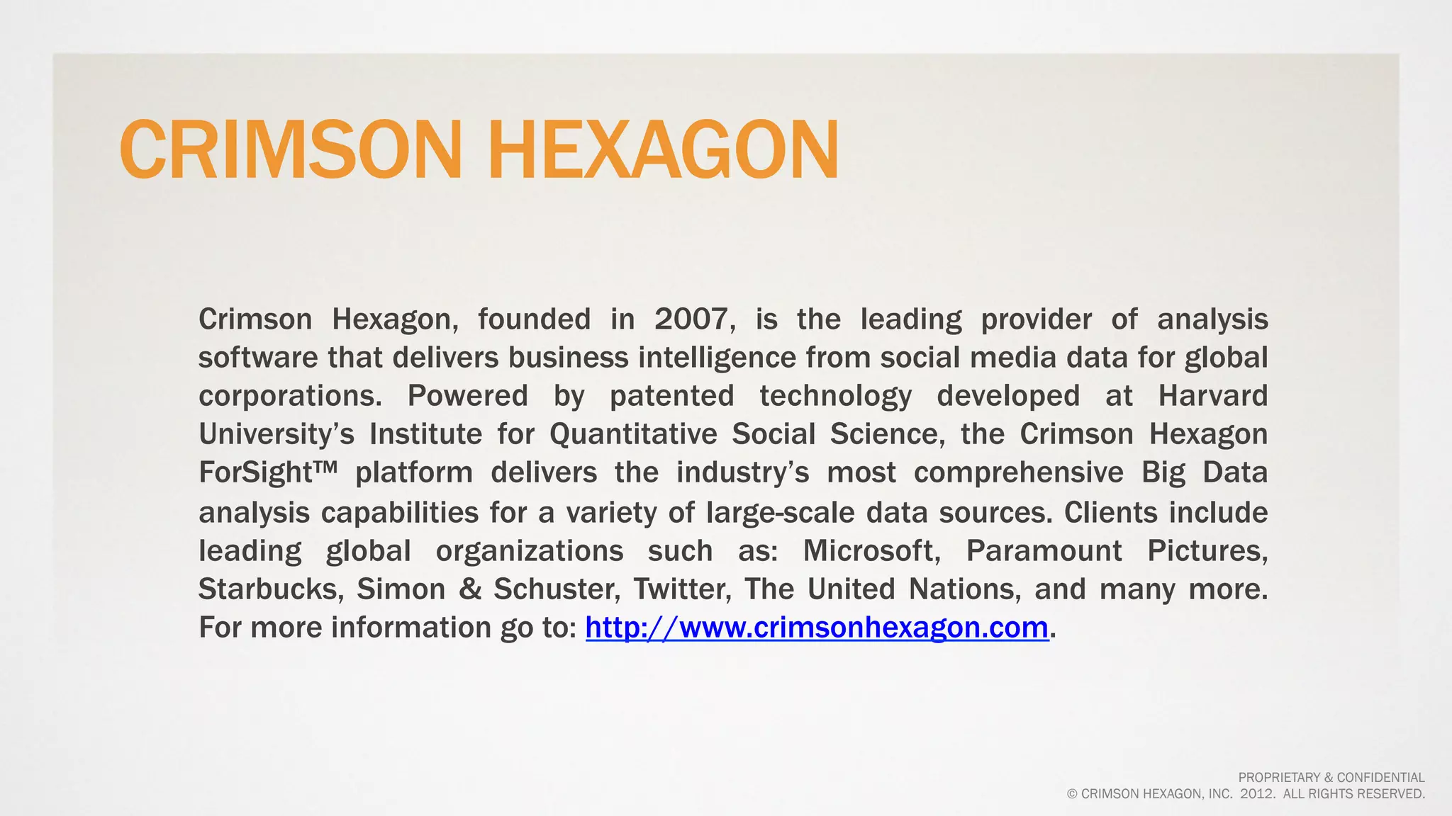 CRIMSON HEXAGON
 Crimson Hexagon, founded in 2007, is the leading provider of analysis
 software that delivers business intelligence from social media data for global
 corporations. Powered by patented technology developed at Harvard
 University’s Institute for Quantitative Social Science, the Crimson Hexagon
 ForSight™ platform delivers the industry’s most comprehensive Big Data
 analysis capabilities for a variety of large-scale data sources. Clients include
 leading global organizations such as: Microsoft, Paramount Pictures,
 Starbucks, Simon & Schuster, Twitter, The United Nations, and many more.
 For more information go to: http://www.crimsonhexagon.com.



                                                                                         PROPRIETARY & CONFIDENTIAL
                                                                 © CRIMSON HEXAGON, INC. 2012. ALL RIGHTS RESERVED.
 
