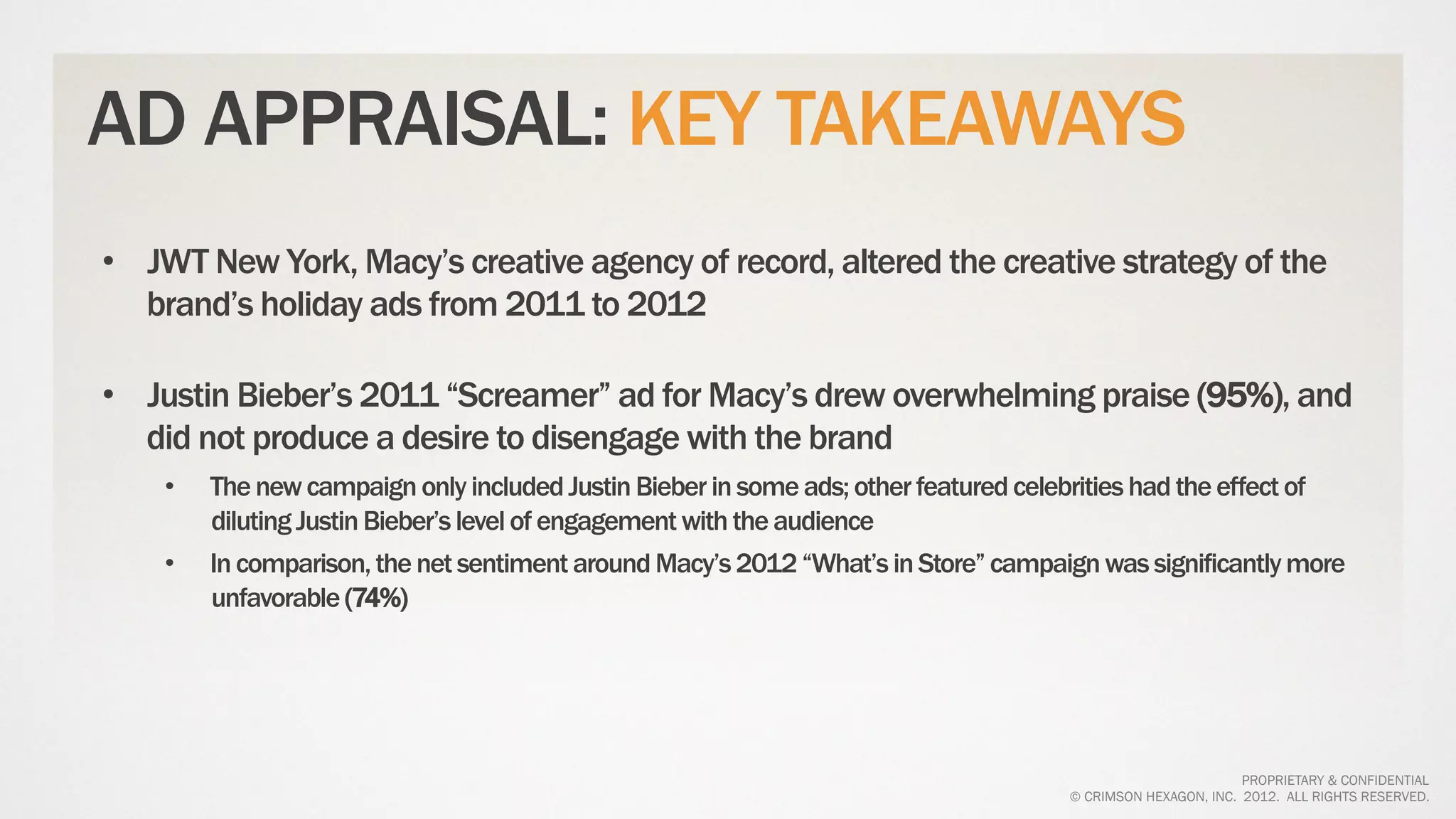 AD APPRAISAL: KEY TAKEAWAYS
•  JWT New York, Macy’s creative agency of record, altered the creative strategy of the
   brand’s holiday ads from 2011 to 2012

•  Justin Bieber’s 2011 “Screamer” ad for Macy’s drew overwhelming praise (95%), and
   did not produce a desire to disengage with the brand
    •    The new campaign only included Justin Bieber in some ads; other featured celebrities had the effect of
         diluting Justin Bieber’s level of engagement with the audience
    •    In comparison, the net sentiment around Macy’s 2012 “What’s in Store” campaign was significantly more
         unfavorable (74%)




                                                                                                              PROPRIETARY & CONFIDENTIAL
                                                                                      © CRIMSON HEXAGON, INC. 2012. ALL RIGHTS RESERVED.
 