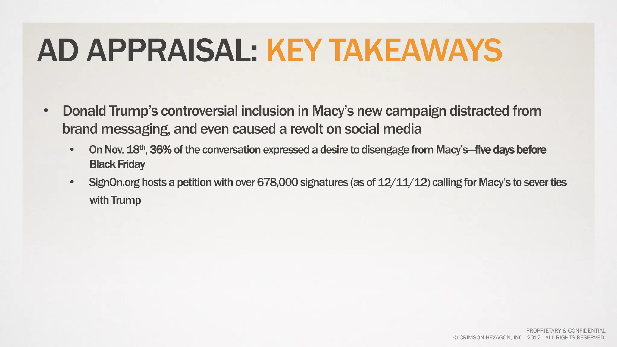 AD APPRAISAL: KEY TAKEAWAYS
•  Donald Trump’s controversial inclusion in Macy’s new campaign distracted from
   brand messaging, and even caused a revolt on social media
    •    On Nov. 18th, 36% of the conversation expressed a desire to disengage from Macy’s—five days before
         Black Friday
    •    SignOn.org hosts a petition with over 678,000 signatures (as of 12/11/12) calling for Macy’s to sever ties
         with Trump




                                                                                                                 PROPRIETARY & CONFIDENTIAL
                                                                                         © CRIMSON HEXAGON, INC. 2012. ALL RIGHTS RESERVED.
 