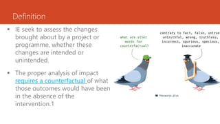 Definition
 IE seek to assess the changes
brought about by a project or
programme, whether these
changes are intended or
unintended.
 The proper analysis of impact
requires a counterfactual of what
those outcomes would have been
in the absence of the
intervention.1
 
