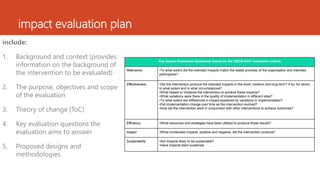 impact evaluation plan
include:
1. Background and context (provides
information on the background of
the intervention to be evaluated)
2. The purpose, objectives and scope
of the evaluation
3. Theory of change (ToC)
4. Key evaluation questions the
evaluation aims to answer
5. Proposed designs and
methodologies
Key Impact Evaluation Questions based on the OECD-DAC evaluation criteria
Relevance •To what extent did the intended impacts match the stated priorities of the organisation and intended
participants?
Effectiveness •Did the intervention produce the intended impacts in the short, medium and long term? If so, for whom,
to what extent and in what circumstances?
•What helped or hindered the intervention to achieve these impacts?
•What variations were there in the quality of implementation in different sites?
•To what extent are differences in impact explained by variations in implementation?
•Did implementation change over time as the intervention evolved?
•How did the intervention work in conjunction with other interventions to achieve outcomes?
Efficiency •What resources and strategies have been utilized to produce these results?
Impact •What unintended impacts, positive and negative, did the intervention produce?
Sustainability •Are impacts likely to be sustainable?
•Have impacts been sustained
 